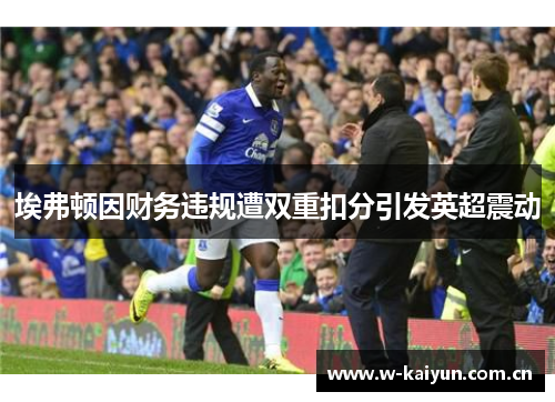 埃弗顿因财务违规遭双重扣分引发英超震动 埃弗顿因财务违规遭双重扣分引发英超震动